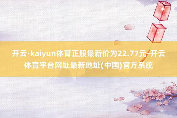 开云·kaiyun体育正股最新价为22.77元-开云体育平台网址最新地址(中国)官方系统