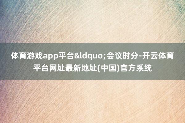 体育游戏app平台&ldquo;会议时分-开云体育平台网址最新地址(中国)官方系统