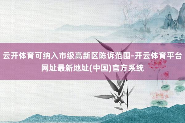 云开体育可纳入市级高新区陈诉范围-开云体育平台网址最新地址(中国)官方系统