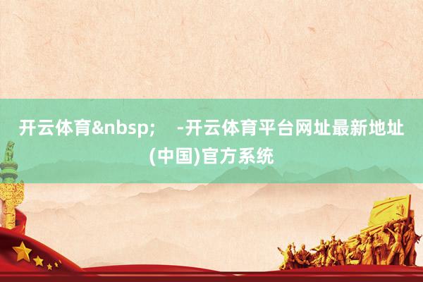开云体育&nbsp;    -开云体育平台网址最新地址(中国)官方系统