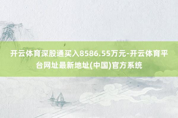 开云体育深股通买入8586.55万元-开云体育平台网址最新地址(中国)官方系统