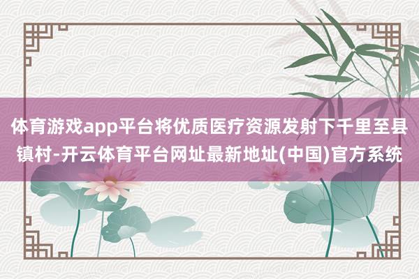 体育游戏app平台将优质医疗资源发射下千里至县镇村-开云体育平台网址最新地址(中国)官方系统