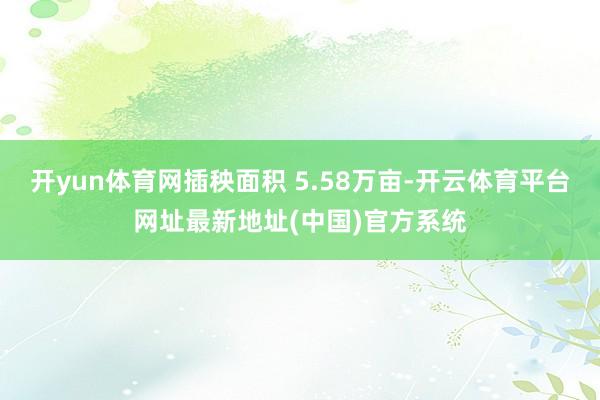 开yun体育网插秧面积 5.58万亩-开云体育平台网址最新地址(中国)官方系统