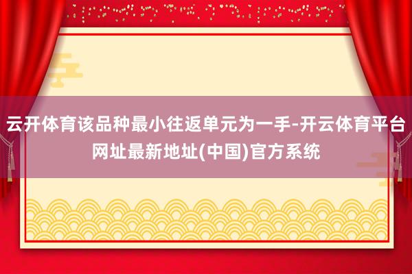 云开体育该品种最小往返单元为一手-开云体育平台网址最新地址(中国)官方系统