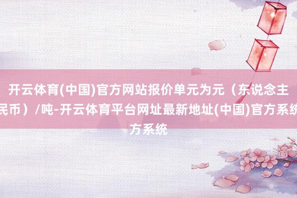 开云体育(中国)官方网站报价单元为元（东说念主民币）/吨-开云体育平台网址最新地址(中国)官方系统