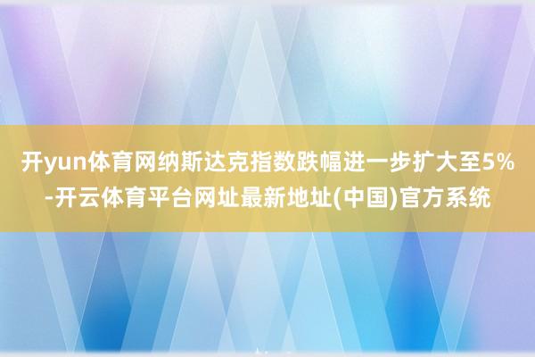 开yun体育网纳斯达克指数跌幅进一步扩大至5%-开云体育平台网址最新地址(中国)官方系统