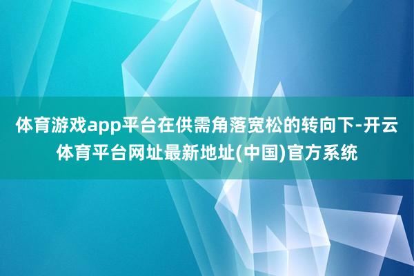体育游戏app平台在供需角落宽松的转向下-开云体育平台网址最新地址(中国)官方系统