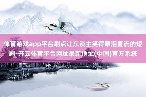 体育游戏app平台刷点让东谈主笑得眼泪直流的短剧-开云体育平台网址最新地址(中国)官方系统