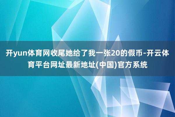 开yun体育网收尾她给了我一张20的假币-开云体育平台网址最新地址(中国)官方系统