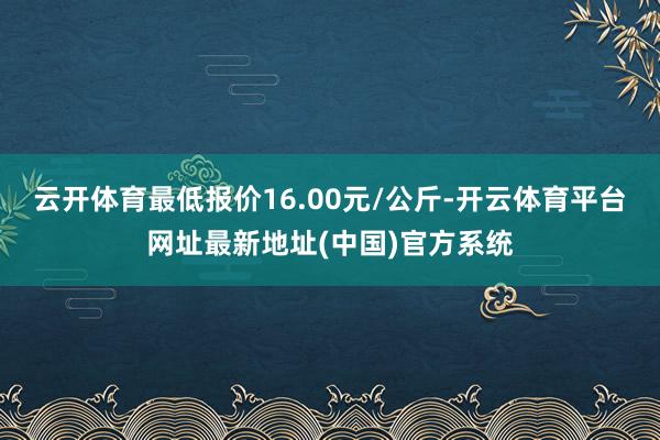 云开体育最低报价16.00元/公斤-开云体育平台网址最新地址(中国)官方系统