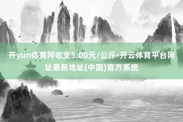 开yun体育网收支5.00元/公斤-开云体育平台网址最新地址(中国)官方系统
