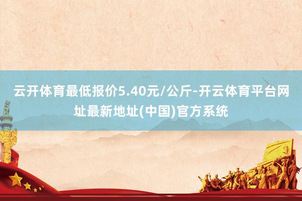云开体育最低报价5.40元/公斤-开云体育平台网址最新地址(中国)官方系统