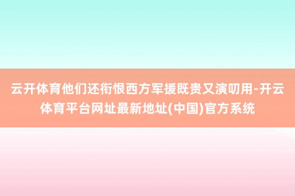 云开体育他们还衔恨西方军援既贵又演叨用-开云体育平台网址最新地址(中国)官方系统