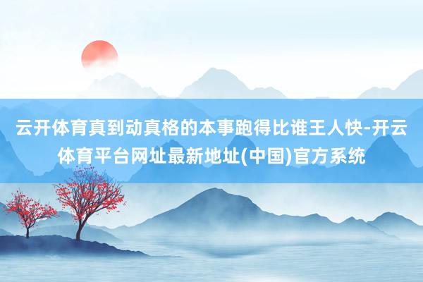 云开体育真到动真格的本事跑得比谁王人快-开云体育平台网址最新地址(中国)官方系统