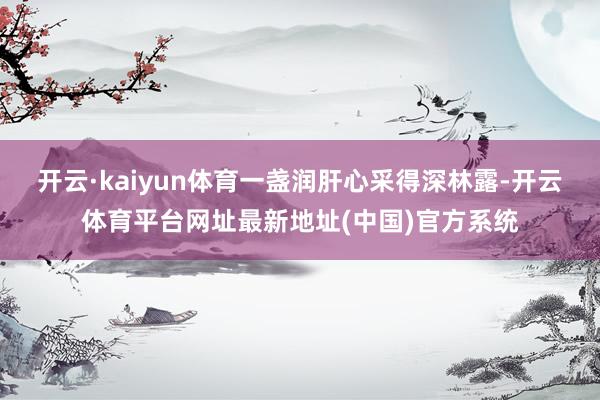 开云·kaiyun体育一盏润肝心采得深林露-开云体育平台网址最新地址(中国)官方系统