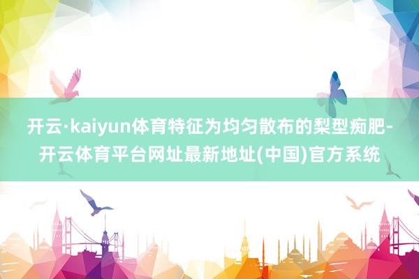 开云·kaiyun体育特征为均匀散布的梨型痴肥-开云体育平台网址最新地址(中国)官方系统