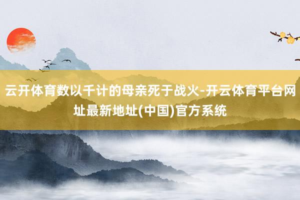 云开体育数以千计的母亲死于战火-开云体育平台网址最新地址(中国)官方系统