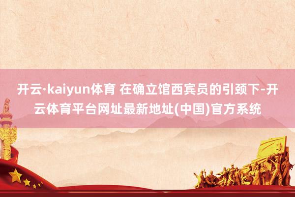 开云·kaiyun体育 在确立馆西宾员的引颈下-开云体育平台网址最新地址(中国)官方系统