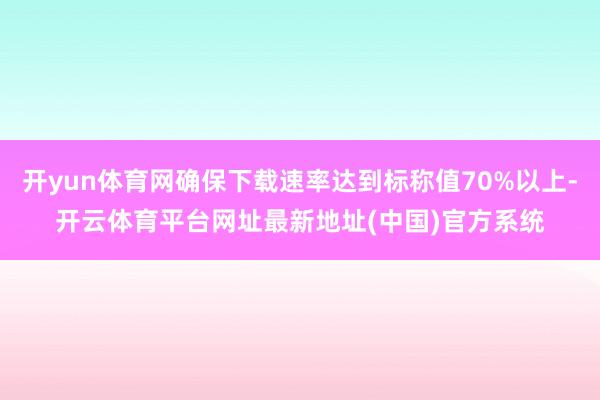开yun体育网确保下载速率达到标称值70%以上-开云体育平台网址最新地址(中国)官方系统