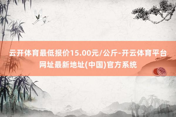 云开体育最低报价15.00元/公斤-开云体育平台网址最新地址(中国)官方系统