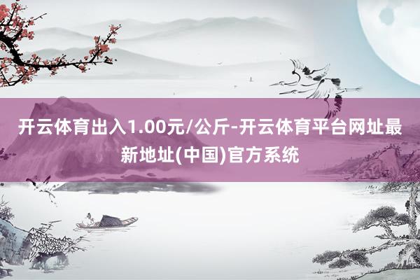 开云体育出入1.00元/公斤-开云体育平台网址最新地址(中国)官方系统