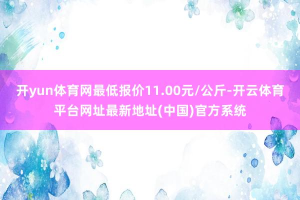 开yun体育网最低报价11.00元/公斤-开云体育平台网址最新地址(中国)官方系统