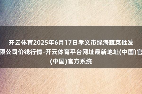 开云体育2025年6月17日孝义市绿海蔬菜批发销售有限公司价钱行情-开云体育平台网址最新地址(中国)官方系统