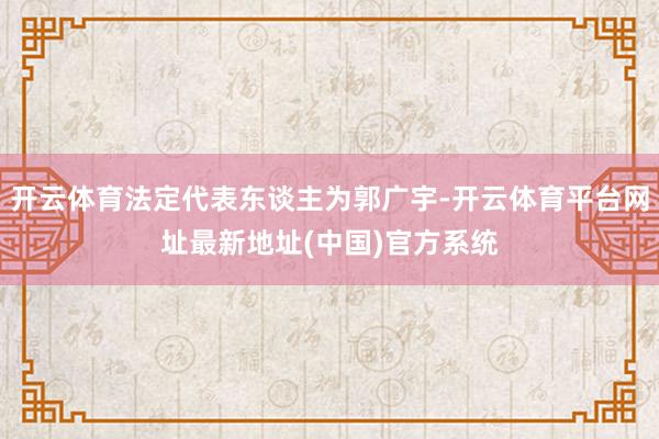 开云体育法定代表东谈主为郭广宇-开云体育平台网址最新地址(中国)官方系统