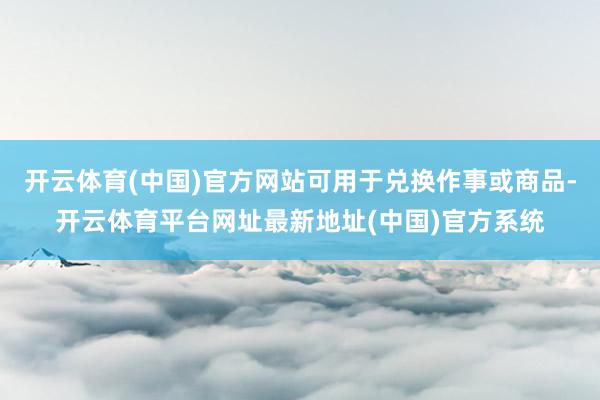 开云体育(中国)官方网站可用于兑换作事或商品-开云体育平台网址最新地址(中国)官方系统