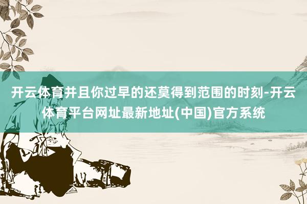 开云体育并且你过早的还莫得到范围的时刻-开云体育平台网址最新地址(中国)官方系统