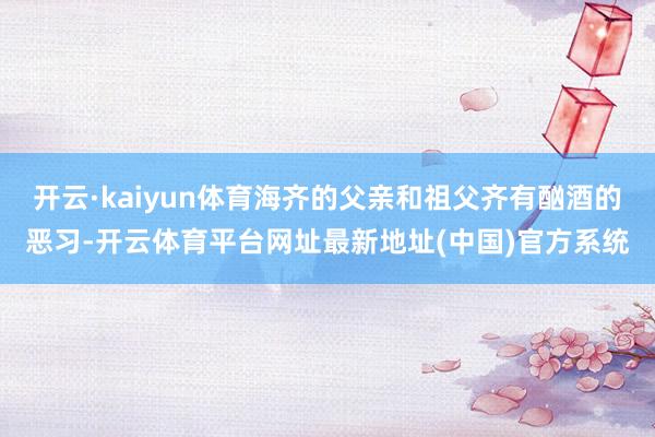 开云·kaiyun体育海齐的父亲和祖父齐有酗酒的恶习-开云体育平台网址最新地址(中国)官方系统