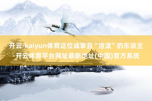 开云·kaiyun体育这位诚挚且“活泼”的东谈主-开云体育平台网址最新地址(中国)官方系统