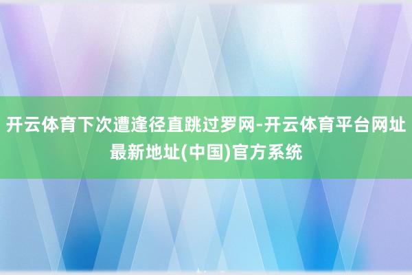 开云体育下次遭逢径直跳过罗网-开云体育平台网址最新地址(中国)官方系统