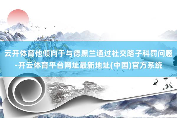 云开体育他倾向于与德黑兰通过社交路子科罚问题-开云体育平台网址最新地址(中国)官方系统