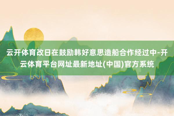 云开体育改日在鼓励韩好意思造船合作经过中-开云体育平台网址最新地址(中国)官方系统