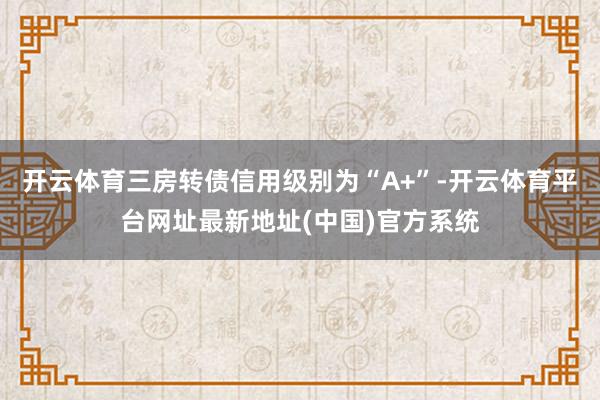 开云体育三房转债信用级别为“A+”-开云体育平台网址最新地址(中国)官方系统