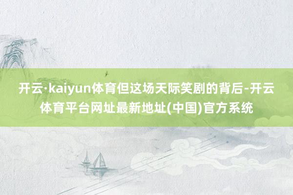开云·kaiyun体育但这场天际笑剧的背后-开云体育平台网址最新地址(中国)官方系统