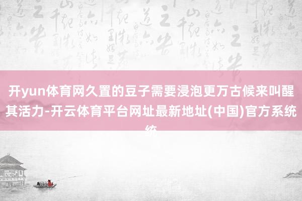开yun体育网久置的豆子需要浸泡更万古候来叫醒其活力-开云体育平台网址最新地址(中国)官方系统