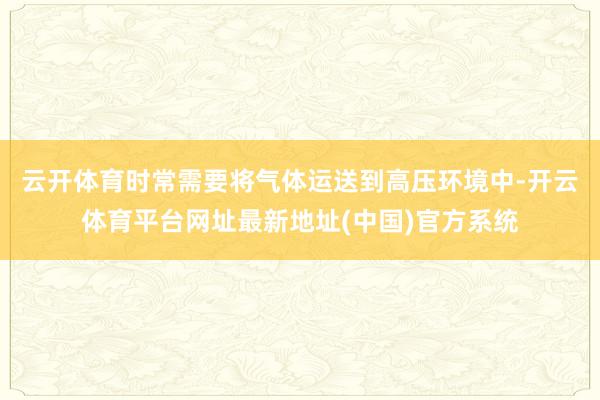 云开体育时常需要将气体运送到高压环境中-开云体育平台网址最新地址(中国)官方系统