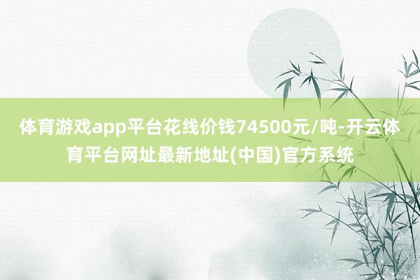 体育游戏app平台花线价钱74500元/吨-开云体育平台网址最新地址(中国)官方系统