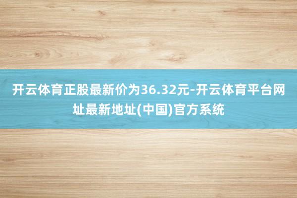 开云体育正股最新价为36.32元-开云体育平台网址最新地址(中国)官方系统