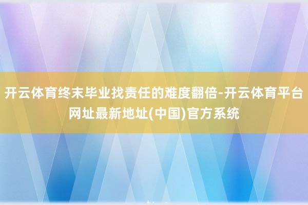 开云体育终末毕业找责任的难度翻倍-开云体育平台网址最新地址(中国)官方系统