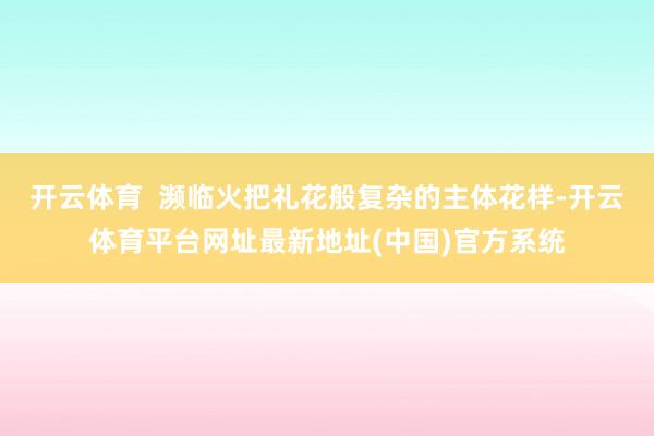开云体育  濒临火把礼花般复杂的主体花样-开云体育平台网址最新地址(中国)官方系统