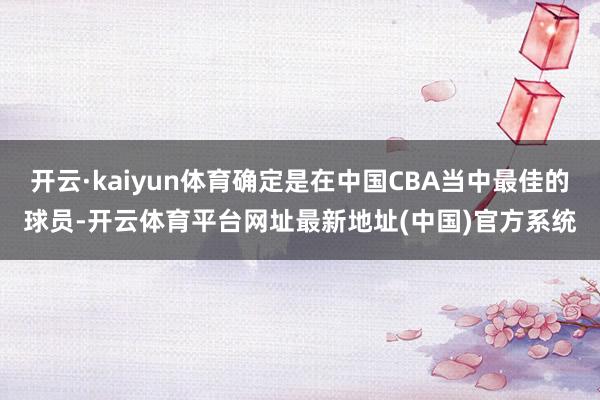 开云·kaiyun体育确定是在中国CBA当中最佳的球员-开云体育平台网址最新地址(中国)官方系统