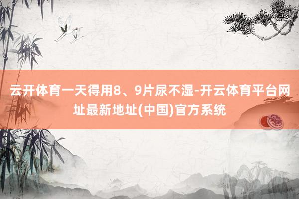 云开体育一天得用8、9片尿不湿-开云体育平台网址最新地址(中国)官方系统