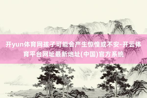开yun体育网孩子可能会产生惊惶或不安-开云体育平台网址最新地址(中国)官方系统