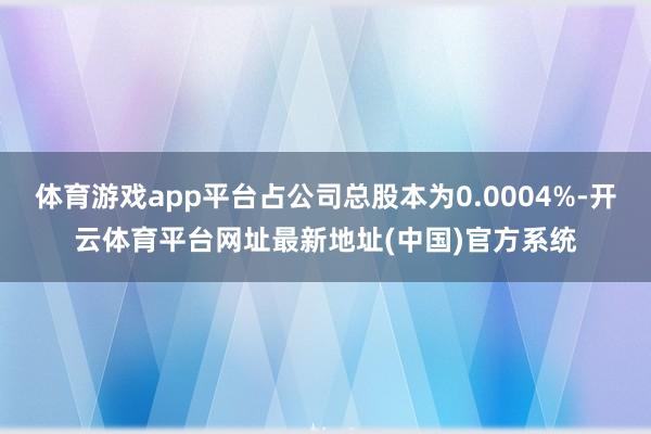 体育游戏app平台占公司总股本为0.0004%-开云体育平台网址最新地址(中国)官方系统