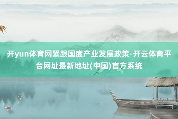 开yun体育网紧跟国度产业发展政策-开云体育平台网址最新地址(中国)官方系统