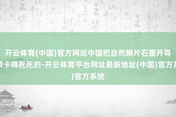 开云体育(中国)官方网站中国把自然鳞片石墨开导配额卡得死死的-开云体育平台网址最新地址(中国)官方系统