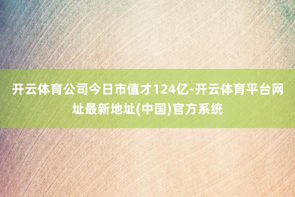 开云体育公司今日市值才124亿-开云体育平台网址最新地址(中国)官方系统